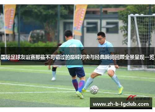 国际足球友谊赛那些不可错过的巅峰对决与经典瞬间回顾全景呈现一览