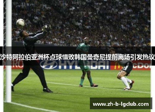 沙特阿拉伯亚洲杯点球惜败韩国曼奇尼提前离场引发热议