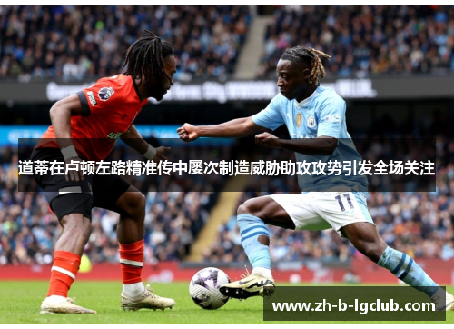 道蒂在卢顿左路精准传中屡次制造威胁助攻攻势引发全场关注