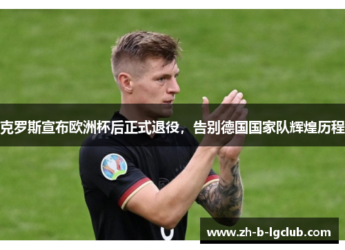 克罗斯宣布欧洲杯后正式退役,告别德国国家队辉煌历程 克罗斯宣布欧洲杯后正式退役,告别德国国家队辉煌历程