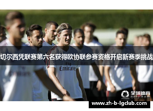 切尔西凭联赛第六名获得欧协联参赛资格开启新赛季挑战