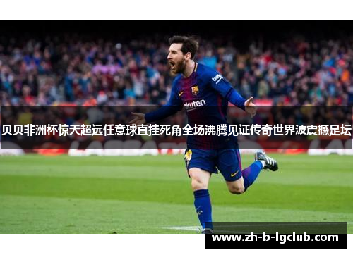 贝贝非洲杯惊天超远任意球直挂死角全场沸腾见证传奇世界波震撼足坛