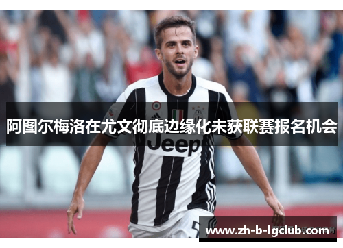 阿图尔梅洛在尤文彻底边缘化未获联赛报名机会