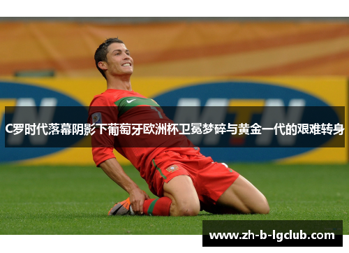 C罗时代落幕阴影下葡萄牙欧洲杯卫冕梦碎与黄金一代的艰难转身