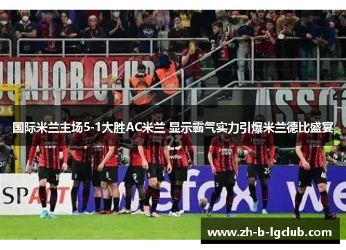 国际米兰主场5-1大胜AC米兰 显示霸气实力引爆米兰德比盛宴