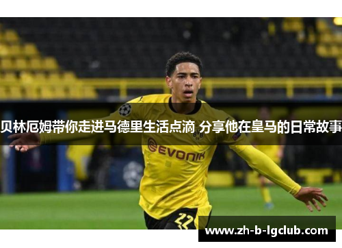 贝林厄姆带你走进马德里生活点滴 分享他在皇马的日常故事