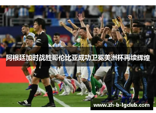 阿根廷加时战胜哥伦比亚成功卫冕美洲杯再续辉煌