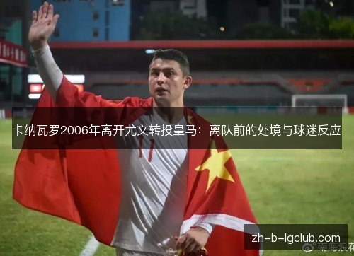 卡纳瓦罗2006年离开尤文转投皇马:离队前的处境与球迷反应 卡纳瓦罗2006年离开尤文转投皇马:离队前的处境与球迷反应